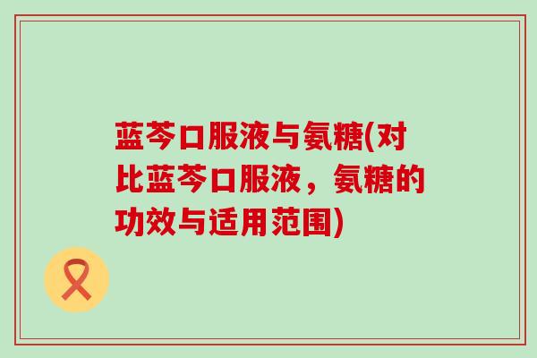 蓝芩口服液与氨糖(对比蓝芩口服液，氨糖的功效与适用范围)-第1张图片-氨糖科普网
