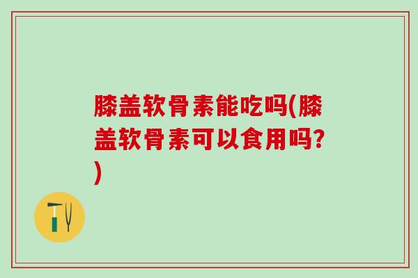 膝盖软骨素能吃吗(膝盖软骨素可以食用吗?)-第1张图片-氨糖科普网 膝盖软骨素能吃吗(膝盖软骨素可以食用吗?)-第1张图片-氨糖科普网