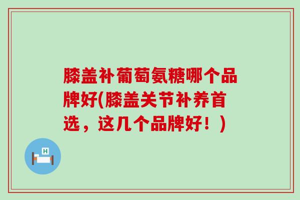 膝盖补葡萄氨糖哪个品牌好(膝盖关节补养首选,这几个品牌好!)-第1张图片-氨糖科普网 膝盖补葡萄氨糖哪个品牌好(膝盖关节补养首选,这几个品牌好!)-第1张图片-氨糖科普网