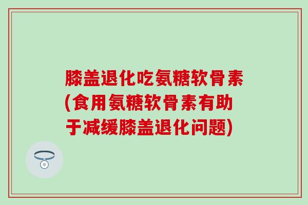 膝盖退化吃氨糖软骨素(食用氨糖软骨素有助于减缓膝盖退化问题)-第1张图片-氨糖科普网