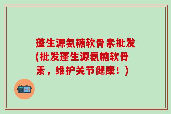蓬生源氨糖软骨素批发(批发蓬生源氨糖软骨素,维护关节健康!)-第1张图片-氨糖科普网 蓬生源氨糖软骨素批发(批发蓬生源氨糖软骨素,维护关节健康!)-第1张图片-氨糖科普网