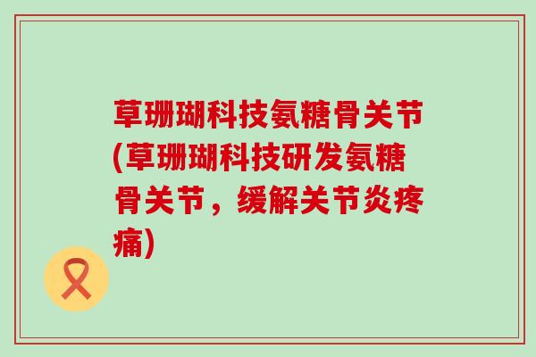 草珊瑚科技氨糖骨关节(草珊瑚科技研发氨糖骨关节,缓解关节炎疼痛)-第1张图片-氨糖科普网 草珊瑚科技氨糖骨关节(草珊瑚科技研发氨糖骨关节,缓解关节炎疼痛)-第1张图片-氨糖科普网