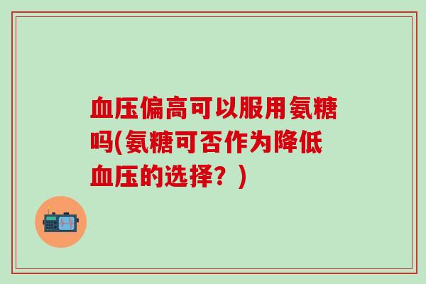 血压偏高可以服用氨糖吗(氨糖可否作为降低血压的选择?)-第1张图片-氨糖科普网 血压偏高可以服用氨糖吗(氨糖可否作为降低血压的选择?)-第1张图片-氨糖科普网
