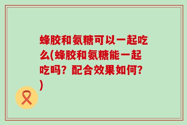 蜂胶和氨糖可以一起吃么(蜂胶和氨糖能一起吃吗？配合效果如何？)-第1张图片-氨糖科普网