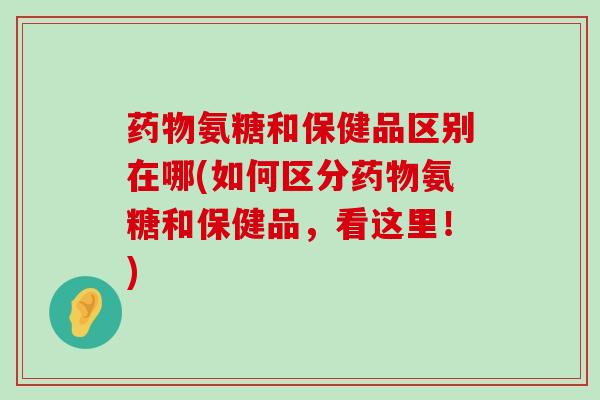 药物氨糖和保健品区别在哪(如何区分药物氨糖和保健品,看这里!)-第1张图片-氨糖科普网 药物氨糖和保健品区别在哪(如何区分药物氨糖和保健品,看这里!)-第1张图片-氨糖科普网