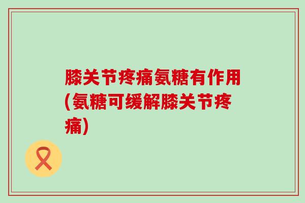 膝关节疼痛氨糖有作用(氨糖可缓解膝关节疼痛)-第1张图片-氨糖科普网