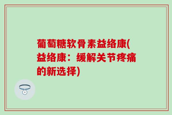 葡萄糖软骨素益络康(益络康：缓解关节疼痛的新选择)-第1张图片-氨糖科普网