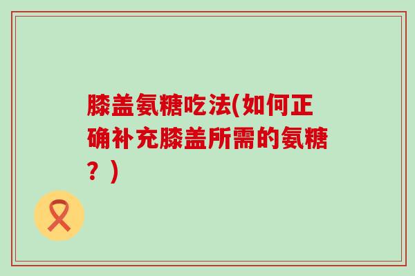 膝盖氨糖吃法(如何正确补充膝盖所需的氨糖?)-第1张图片-氨糖科普网 膝盖氨糖吃法(如何正确补充膝盖所需的氨糖?)-第1张图片-氨糖科普网