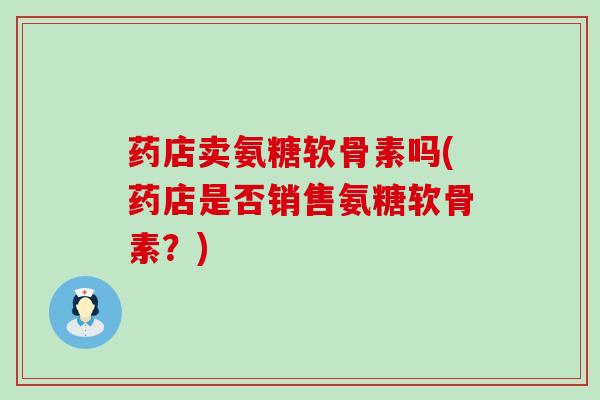 药店卖氨糖软骨素吗(药店是否销售氨糖软骨素?)-第1张图片-氨糖科普网 药店卖氨糖软骨素吗(药店是否销售氨糖软骨素?)-第1张图片-氨糖科普网