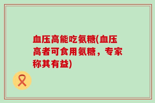 血压高能吃氨糖(血压高者可食用氨糖,专家称其有益)-第1张图片-氨糖科普网 血压高能吃氨糖(血压高者可食用氨糖,专家称其有益)-第1张图片-氨糖科普网