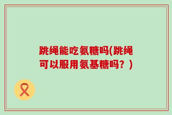 跳绳能吃氨糖吗(跳绳可以服用氨基糖吗？)-第1张图片-氨糖科普网