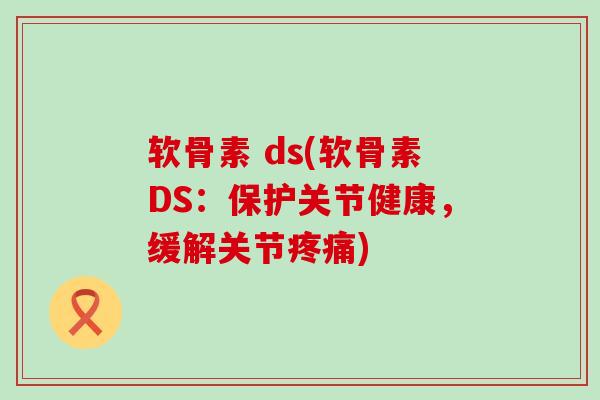 软骨素 ds(软骨素DS：保护关节健康，缓解关节疼痛)-第1张图片-氨糖科普网