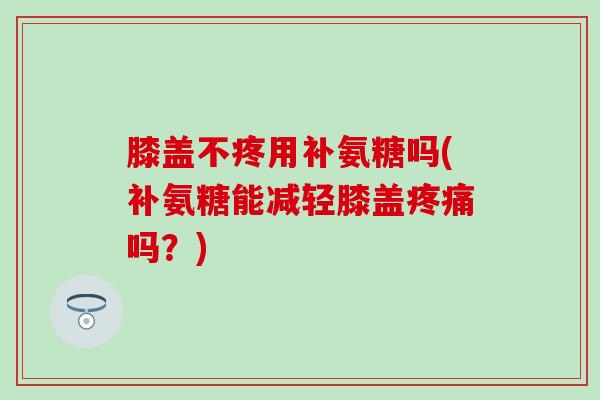 膝盖不疼用补氨糖吗(补氨糖能减轻膝盖疼痛吗?)-第1张图片-氨糖科普网 膝盖不疼用补氨糖吗(补氨糖能减轻膝盖疼痛吗?)-第1张图片-氨糖科普网