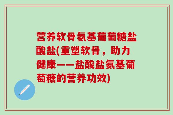 营养软骨氨基葡萄糖盐酸盐(重塑软骨,助力健康——盐酸盐氨基葡萄糖的营养功效)-第1张图片-氨糖科普网 营养软骨氨基葡萄糖盐酸盐(重塑软骨,助力健康——盐酸盐氨基葡萄糖的营养功效)-第1张图片-氨糖科普网
