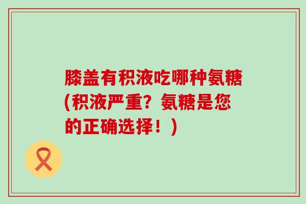 膝盖有积液吃哪种氨糖(积液严重？氨糖是您的正确选择！)-第1张图片-氨糖科普网