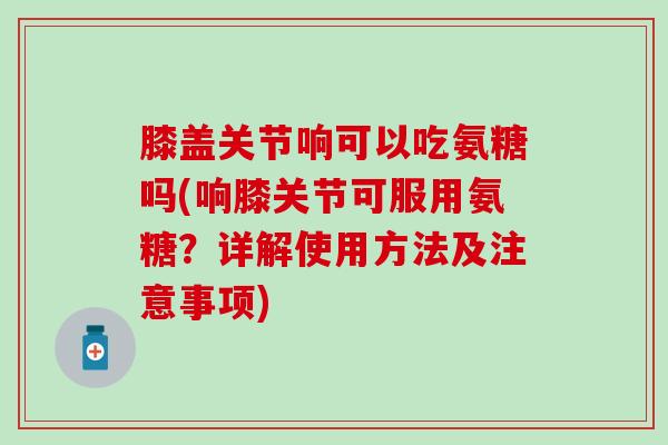 膝盖关节响可以吃氨糖吗(响膝关节可服用氨糖?详解使用方法及注意事项)-第1张图片-氨糖科普网 膝盖关节响可以吃氨糖吗(响膝关节可服用氨糖?详解使用方法及注意事项)-第1张图片-氨糖科普网