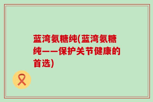 蓝湾氨糖纯(蓝湾氨糖纯——保护关节健康的首选)-第1张图片-氨糖科普网 蓝湾氨糖纯(蓝湾氨糖纯——保护关节健康的首选)-第1张图片-氨糖科普网