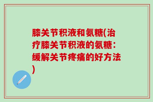 膝关节积液和氨糖(治疗膝关节积液的氨糖：缓解关节疼痛的好方法)-第1张图片-氨糖科普网