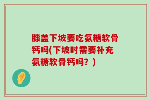 膝盖下坡要吃氨糖软骨钙吗(下坡时需要补充氨糖软骨钙吗?)-第1张图片-氨糖科普网 膝盖下坡要吃氨糖软骨钙吗(下坡时需要补充氨糖软骨钙吗?)-第1张图片-氨糖科普网