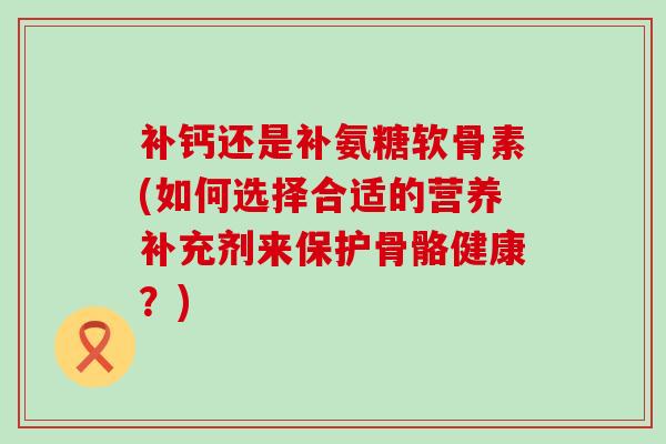 补钙还是补氨糖软骨素(如何选择合适的营养补充剂来保护骨骼健康?)-第1张图片-氨糖科普网 补钙还是补氨糖软骨素(如何选择合适的营养补充剂来保护骨骼健康?)-第1张图片-氨糖科普网