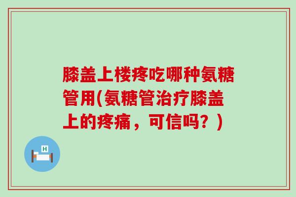 膝盖上楼疼吃哪种氨糖管用(氨糖管治疗膝盖上的疼痛,可信吗?)-第1张图片-氨糖科普网 膝盖上楼疼吃哪种氨糖管用(氨糖管治疗膝盖上的疼痛,可信吗?)-第1张图片-氨糖科普网