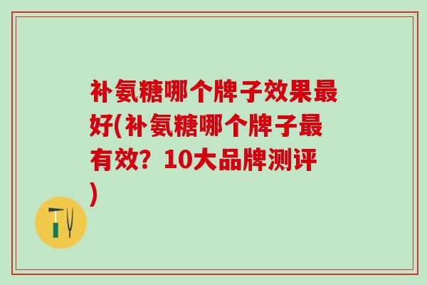 补氨糖哪个牌子效果最好(补氨糖哪个牌子最有效？10大品牌测评)-第1张图片-氨糖科普网