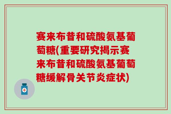 赛来布昔和硫酸氨基葡萄糖(重要研究揭示赛来布昔和硫酸氨基葡萄糖缓解骨关节炎症状)-第1张图片-氨糖科普网
