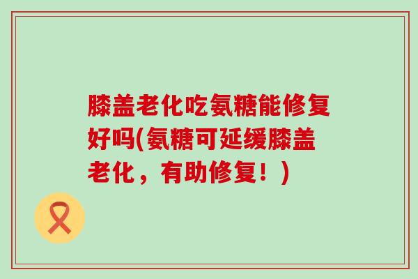 膝盖老化吃氨糖能修复好吗(氨糖可延缓膝盖老化,有助修复!)-第1张图片-氨糖科普网 膝盖老化吃氨糖能修复好吗(氨糖可延缓膝盖老化,有助修复!)-第1张图片-氨糖科普网