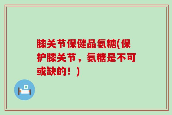 膝关节保健品氨糖(保护膝关节,氨糖是不可或缺的!)-第1张图片-氨糖科普网 膝关节保健品氨糖(保护膝关节,氨糖是不可或缺的!)-第1张图片-氨糖科普网
