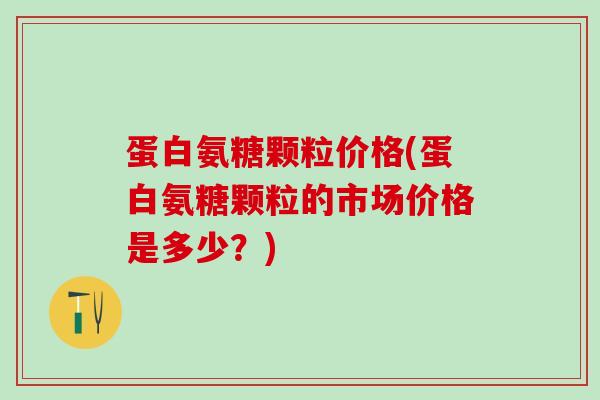 蛋白氨糖颗粒价格(蛋白氨糖颗粒的市场价格是多少?)-第1张图片-氨糖科普网 蛋白氨糖颗粒价格(蛋白氨糖颗粒的市场价格是多少?)-第1张图片-氨糖科普网