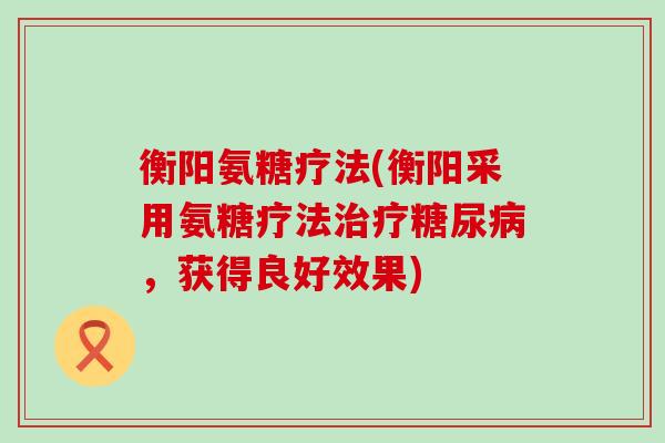 衡阳氨糖疗法(衡阳采用氨糖疗法治疗糖尿病,获得良好效果)-第1张图片-氨糖科普网 衡阳氨糖疗法(衡阳采用氨糖疗法治疗糖尿病,获得良好效果)-第1张图片-氨糖科普网