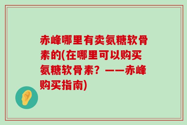 赤峰哪里有卖氨糖软骨素的(在哪里可以购买氨糖软骨素?——赤峰购买指南)-第1张图片-氨糖科普网 赤峰哪里有卖氨糖软骨素的(在哪里可以购买氨糖软骨素?——赤峰购买指南)-第1张图片-氨糖科普网