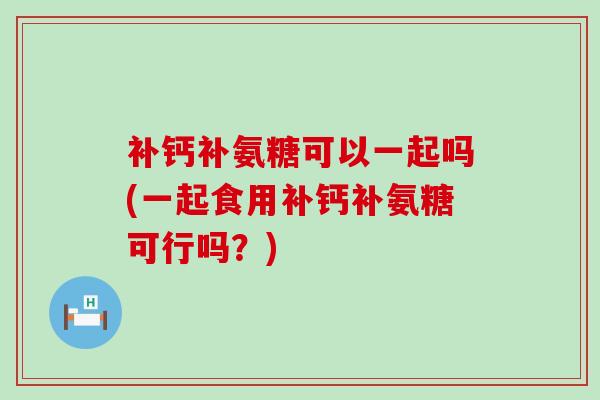 补钙补氨糖可以一起吗(一起食用补钙补氨糖可行吗?)-第1张图片-氨糖科普网 补钙补氨糖可以一起吗(一起食用补钙补氨糖可行吗?)-第1张图片-氨糖科普网