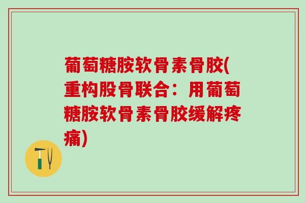 葡萄糖胺软骨素骨胶(重构股骨联合：用葡萄糖胺软骨素骨胶缓解疼痛)-第1张图片-氨糖科普网