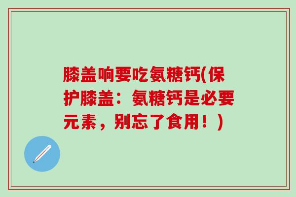 膝盖响要吃氨糖钙(保护膝盖：氨糖钙是必要元素，别忘了食用！)-第1张图片-氨糖科普网