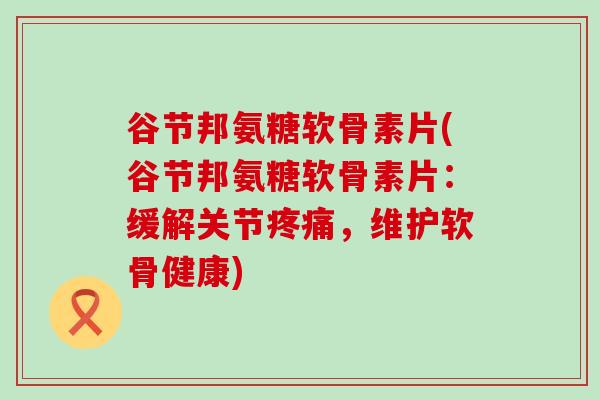谷节邦氨糖软骨素片(谷节邦氨糖软骨素片:缓解关节疼痛,维护软骨健康)-第1张图片-氨糖科普网 谷节邦氨糖软骨素片(谷节邦氨糖软骨素片:缓解关节疼痛,维护软骨健康)-第1张图片-氨糖科普网
