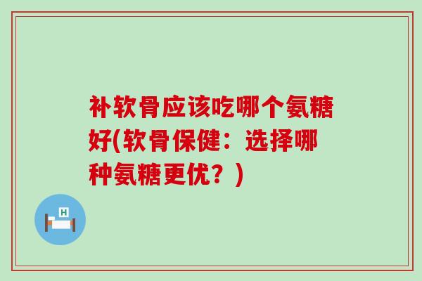 补软骨应该吃哪个氨糖好(软骨保健：选择哪种氨糖更优？)-第1张图片-氨糖科普网