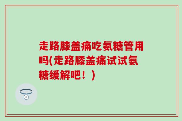 走路膝盖痛吃氨糖管用吗(走路膝盖痛试试氨糖缓解吧！)-第1张图片-氨糖科普网