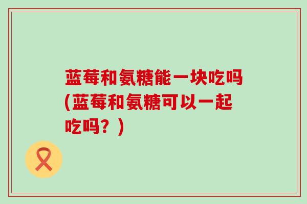 蓝莓和氨糖能一块吃吗(蓝莓和氨糖可以一起吃吗?)-第1张图片-氨糖科普网 蓝莓和氨糖能一块吃吗(蓝莓和氨糖可以一起吃吗?)-第1张图片-氨糖科普网