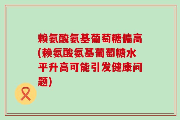 赖氨酸氨基葡萄糖偏高(赖氨酸氨基葡萄糖水平升高可能引发健康问题)-第1张图片-氨糖科普网