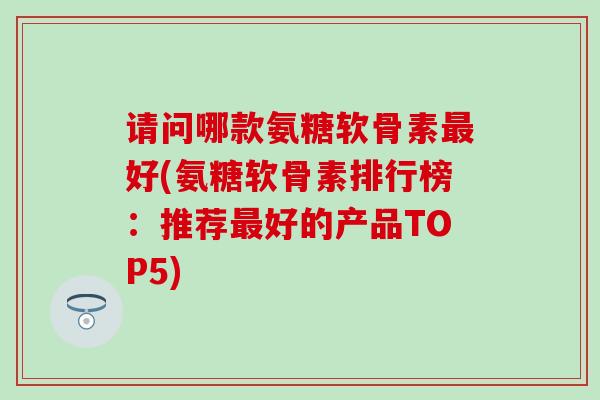 请问哪款氨糖软骨素最好(氨糖软骨素排行榜：推荐最好的产品TOP5)-第1张图片-氨糖科普网