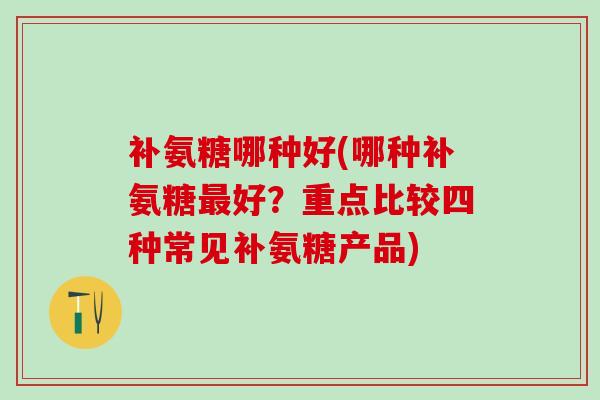补氨糖哪种好(哪种补氨糖最好?重点比较四种常见补氨糖产品)-第1张图片-氨糖科普网 补氨糖哪种好(哪种补氨糖最好?重点比较四种常见补氨糖产品)-第1张图片-氨糖科普网