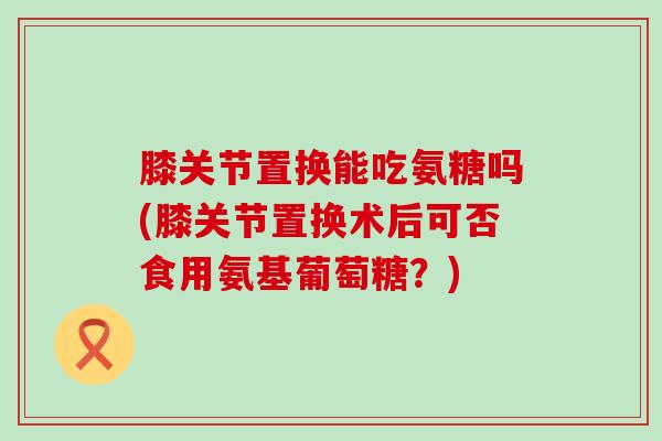 膝关节置换能吃氨糖吗(膝关节置换术后可否食用氨基葡萄糖?)-第1张图片-氨糖科普网 膝关节置换能吃氨糖吗(膝关节置换术后可否食用氨基葡萄糖?)-第1张图片-氨糖科普网