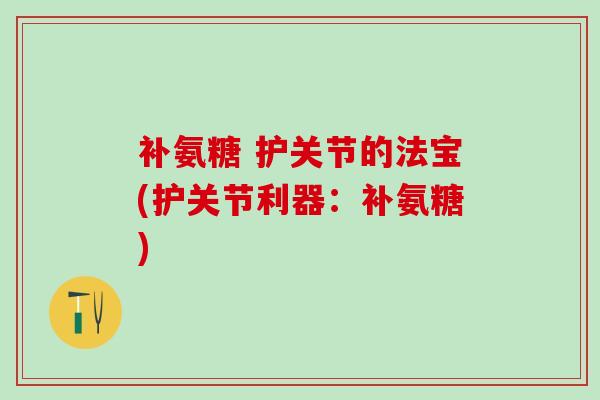 补氨糖 护关节的法宝(护关节利器：补氨糖)-第1张图片-氨糖科普网