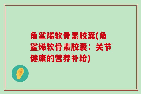 角鲨烯软骨素胶囊(角鲨烯软骨素胶囊：关节健康的营养补给)-第1张图片-氨糖科普网