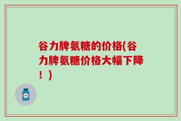 谷力牌氨糖的价格(谷力牌氨糖价格大幅下降!)-第1张图片-氨糖科普网 谷力牌氨糖的价格(谷力牌氨糖价格大幅下降!)-第1张图片-氨糖科普网