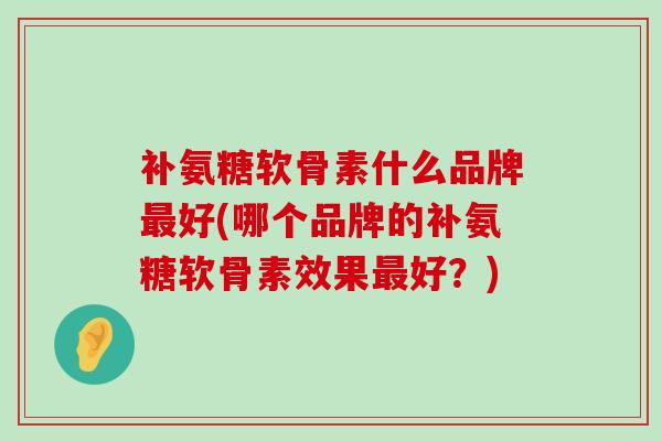 补氨糖软骨素什么品牌最好(哪个品牌的补氨糖软骨素效果最好?)-第1张图片-氨糖科普网 补氨糖软骨素什么品牌最好(哪个品牌的补氨糖软骨素效果最好?)-第1张图片-氨糖科普网