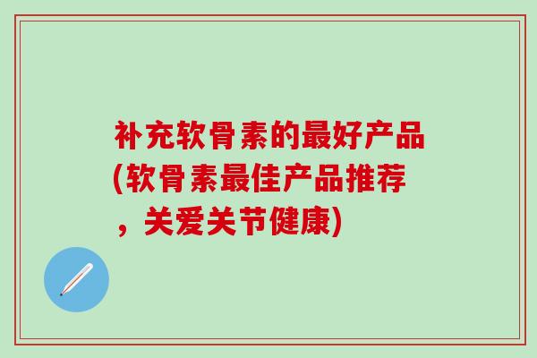补充软骨素的最好产品(软骨素最佳产品推荐，关爱关节健康)-第1张图片-氨糖科普网