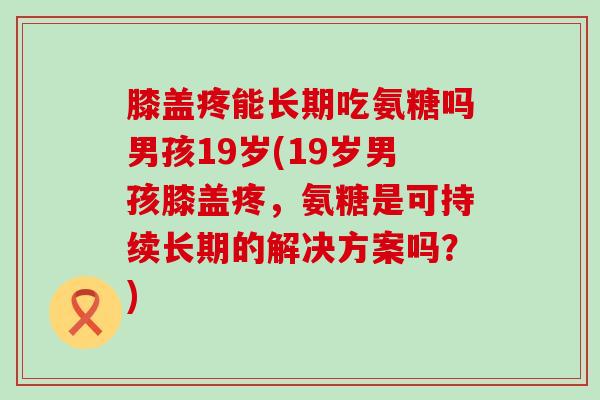 膝盖疼能长期吃氨糖吗男孩19岁(19岁男孩膝盖疼,氨糖是可持续长期的解决方案吗?)-第1张图片-氨糖科普网 膝盖疼能长期吃氨糖吗男孩19岁(19岁男孩膝盖疼,氨糖是可持续长期的解决方案吗?)-第1张图片-氨糖科普网