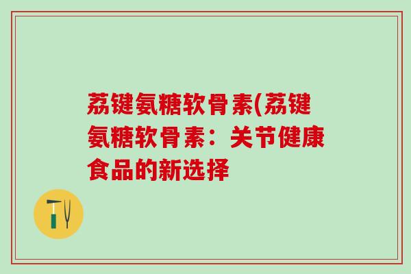 荔键氨糖软骨素(荔键氨糖软骨素：关节健康食品的新选择-第1张图片-氨糖科普网